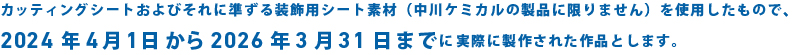カッティングシートおよびそれに準ずる装飾用シート素材（中川ケミカルの製品に限りません）を使用したもので、2024年4月1日から2026年3月31日までに実際に製作された作品とします。
